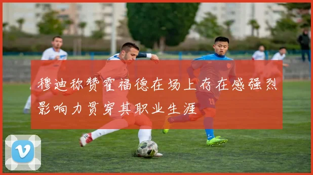 穆迪称赞霍福德在场上存在感强烈影响力贯穿其职业生涯