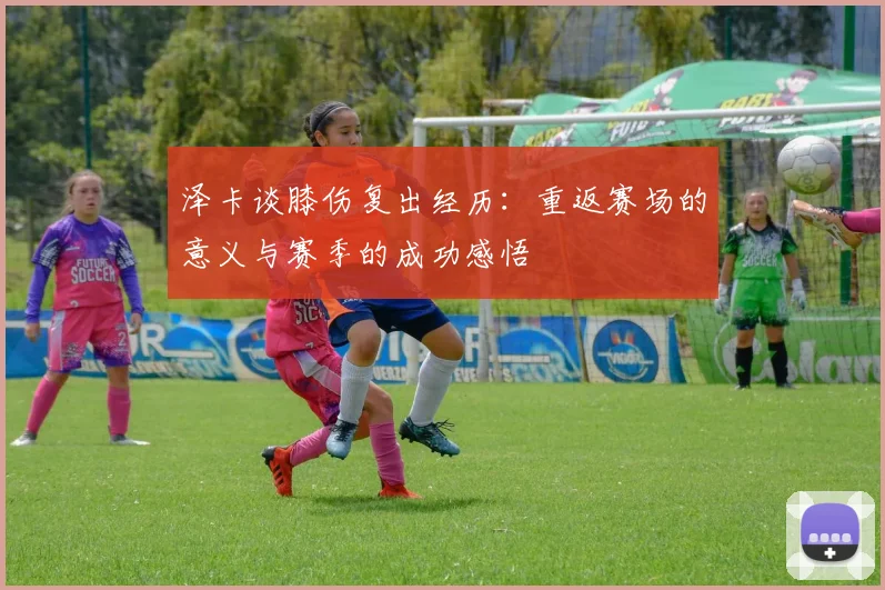 泽卡谈膝伤复出经历：重返赛场的意义与赛季的成功感悟