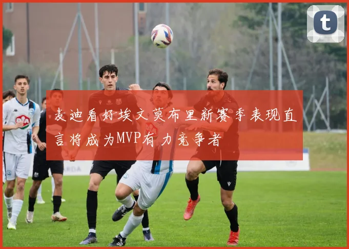麦迪看好埃文莫布里新赛季表现直言将成为MVP有力竞争者