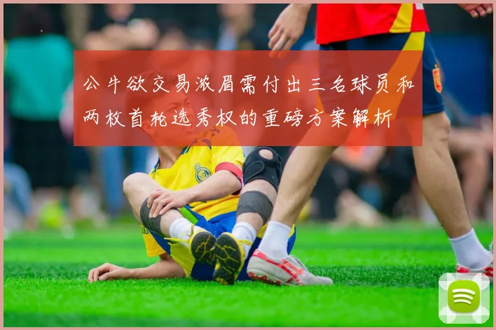 公牛欲交易浓眉需付出三名球员和两枚首轮选秀权的重磅方案解析