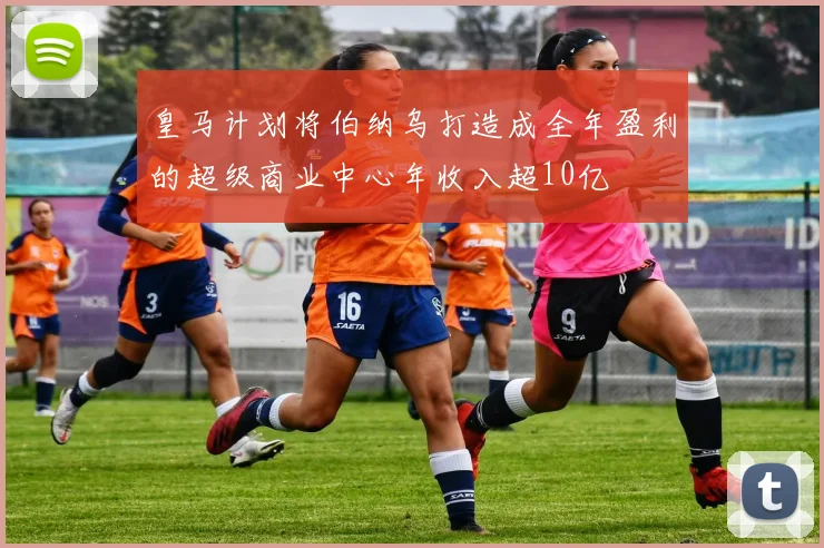 皇马计划将伯纳乌打造成全年盈利的超级商业中心年收入超10亿