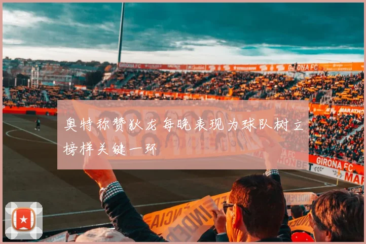 奥特称赞狄龙每晚表现为球队树立榜样关键一环
