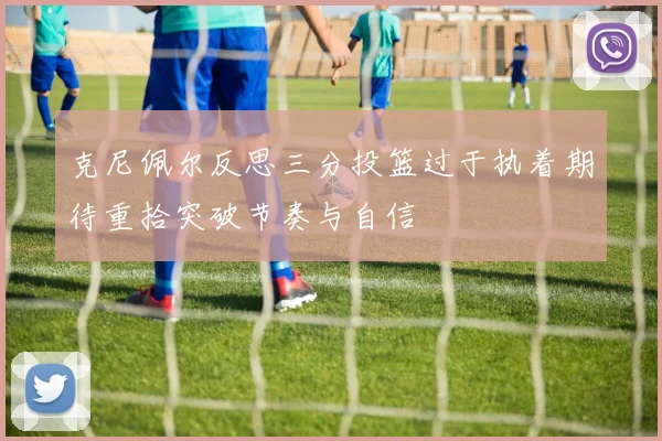克尼佩尔反思三分投篮过于执着期待重拾突破节奏与自信