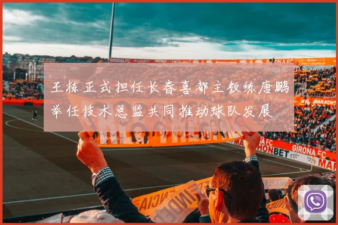 王栋正式担任长春喜都主教练唐鹏举任技术总监共同推动球队发展