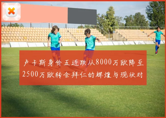 卢卡斯身价五连跌从8000万欧降至2500万欧转会拜仁的辉煌与现状对比