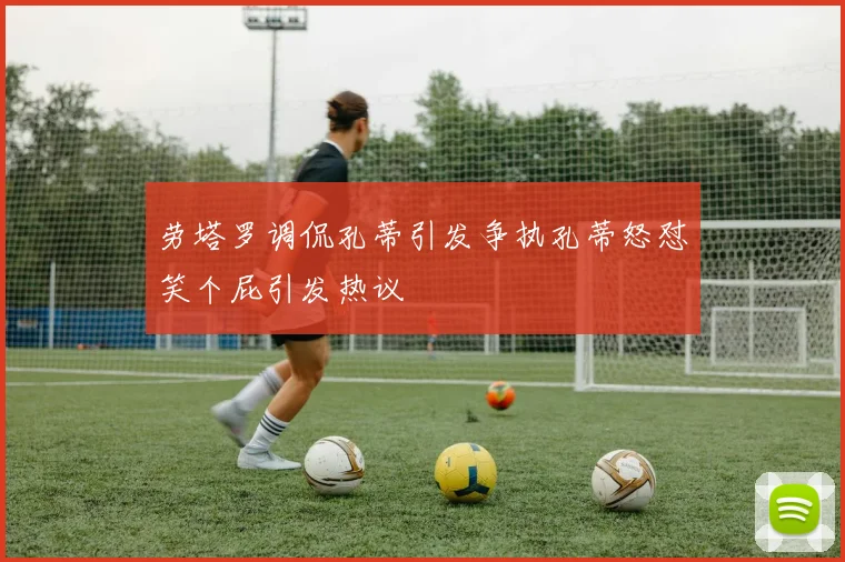 劳塔罗调侃孔蒂引发争执孔蒂怒怼笑个屁引发热议