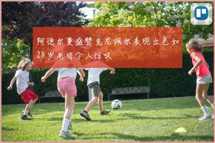阿德尔曼盛赞克尼佩尔表现出色如28岁老将令人惊叹