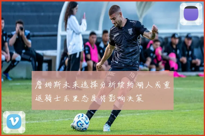 詹姆斯未来选择分析续约湖人或重返骑士东里态度将影响决策