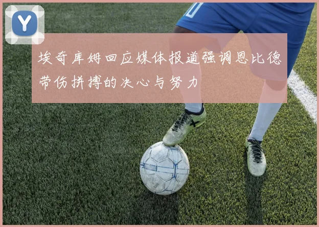 埃奇库姆回应媒体报道强调恩比德带伤拼搏的决心与努力