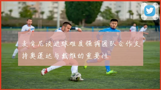 麦肯尼谈进球难度强调团队合作支持奥蓬达与戴维的重要性