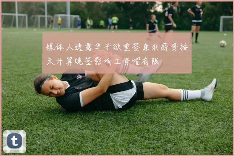 媒体人透露华子欲重签康利薪资按天计算晚签影响工资帽有限