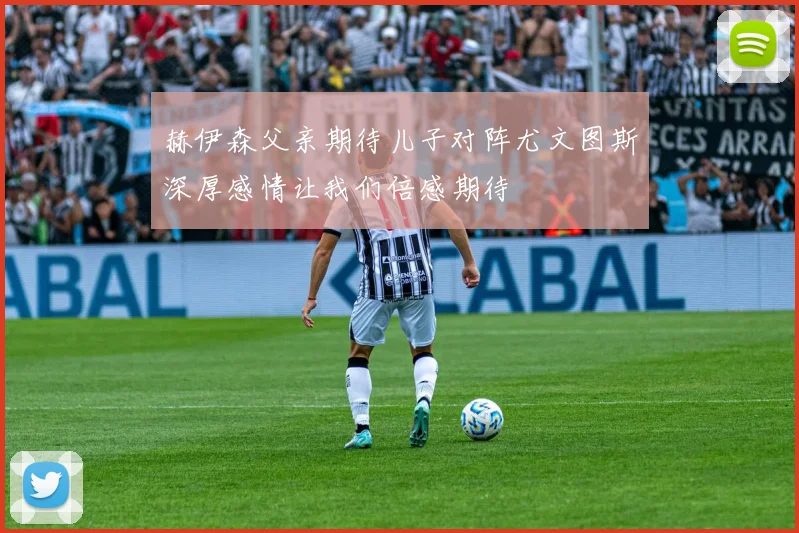 赫伊森父亲期待儿子对阵尤文图斯深厚感情让我们倍感期待
