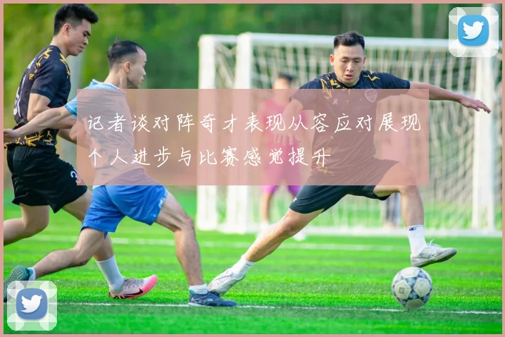 记者谈对阵奇才表现从容应对展现个人进步与比赛感觉提升