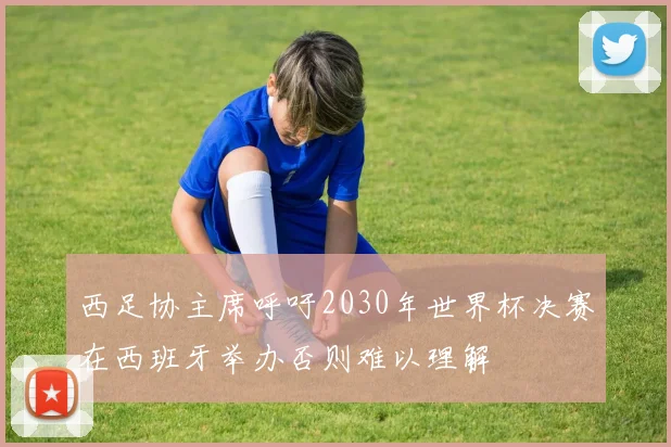 西足协主席呼吁2030年世界杯决赛在西班牙举办否则难以理解