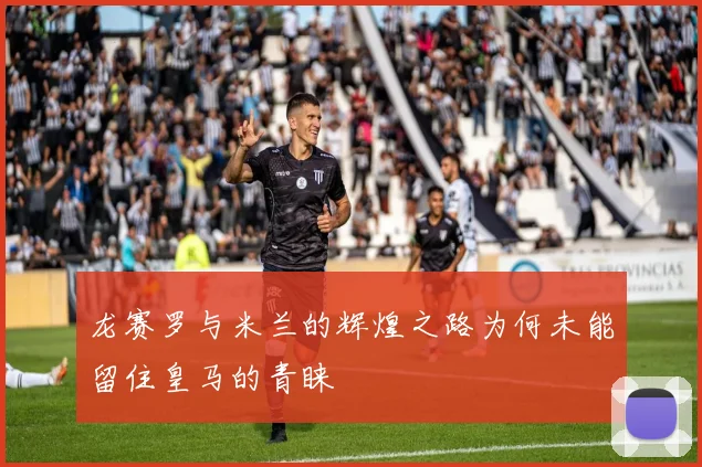 龙赛罗与米兰的辉煌之路为何未能留住皇马的青睐