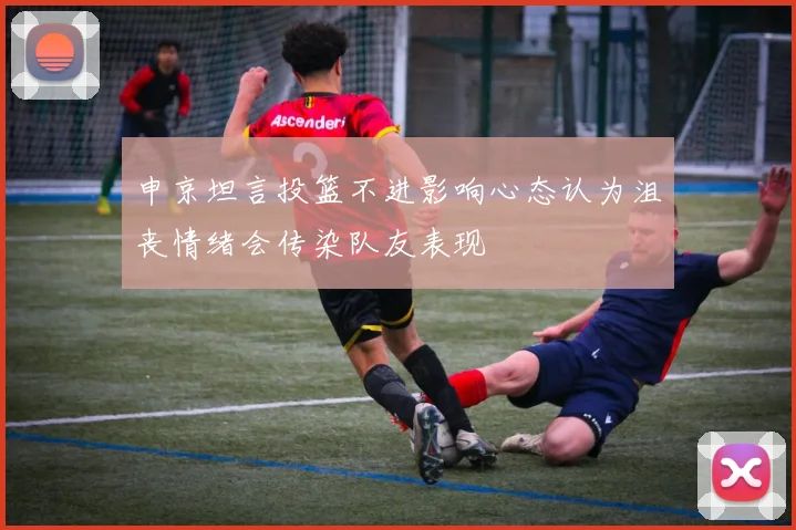 申京坦言投篮不进影响心态认为沮丧情绪会传染队友表现