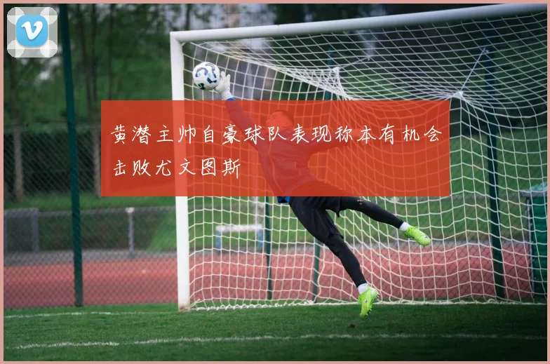 黄潜主帅自豪球队表现称本有机会击败尤文图斯