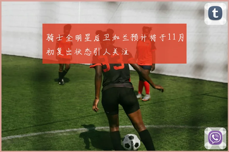 骑士全明星后卫加兰预计将于11月初复出状态引人关注