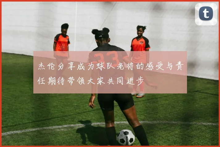 杰伦分享成为球队老将的感受与责任期待带领大家共同进步