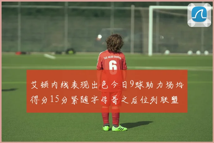 艾顿内线表现出色今日9球助力场均得分15分紧随字母哥之后位列联盟第二