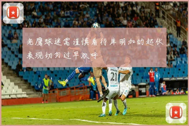 老鹰球迷需谨慎看待库明加的起伏表现切勿过早欢呼