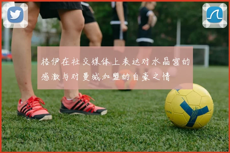 格伊在社交媒体上表达对水晶宫的感激与对曼城加盟的自豪之情