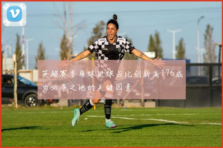 英超赛季角球进球占比创新高176成为必争之地的关键因素