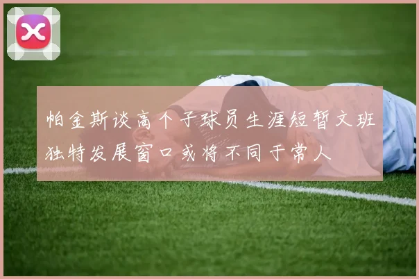 帕金斯谈高个子球员生涯短暂文班独特发展窗口或将不同于常人