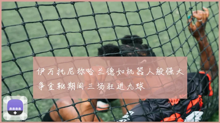 伊万托尼称哈兰德如机器人般强大争金靴期间三场狂进九球