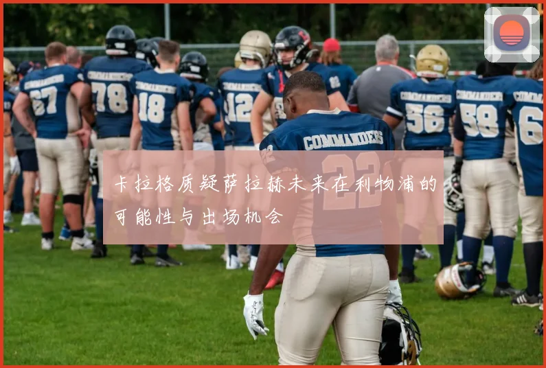 卡拉格质疑萨拉赫未来在利物浦的可能性与出场机会