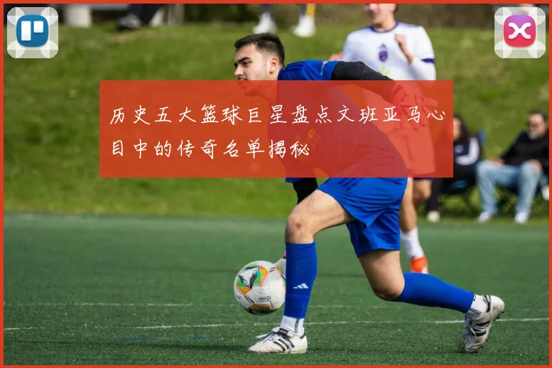 历史五大篮球巨星盘点文班亚马心目中的传奇名单揭秘