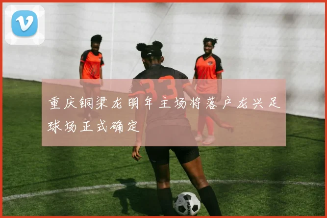 重庆铜梁龙明年主场将落户龙兴足球场正式确定