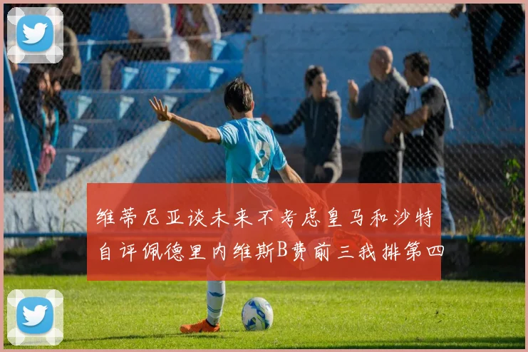 维蒂尼亚谈未来不考虑皇马和沙特自评佩德里内维斯B费前三我排第四