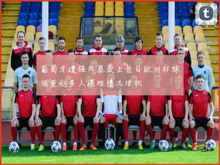 葡萄牙遭强风暴袭击昔日欧洲杯球场重创多人遇难情况堪忧