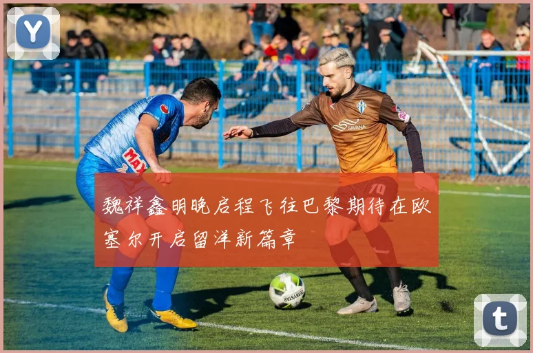魏祥鑫明晚启程飞往巴黎期待在欧塞尔开启留洋新篇章
