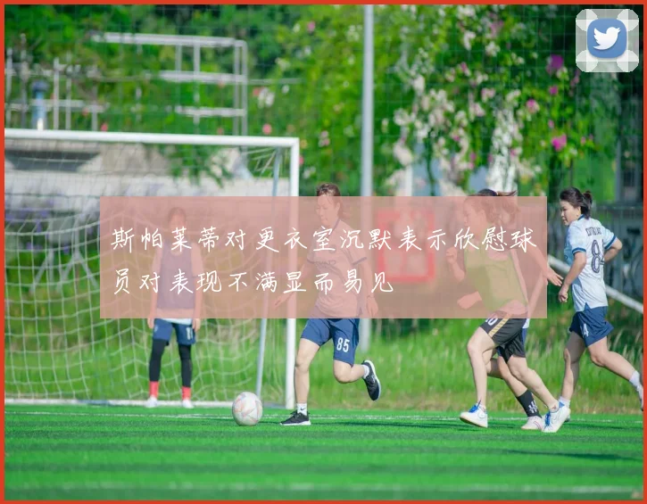 斯帕莱蒂对更衣室沉默表示欣慰球员对表现不满显而易见